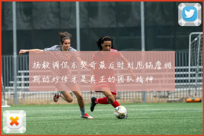 杨毅调侃东契奇最后时刻甩锅詹姆斯的妙传才是真正的团队精神