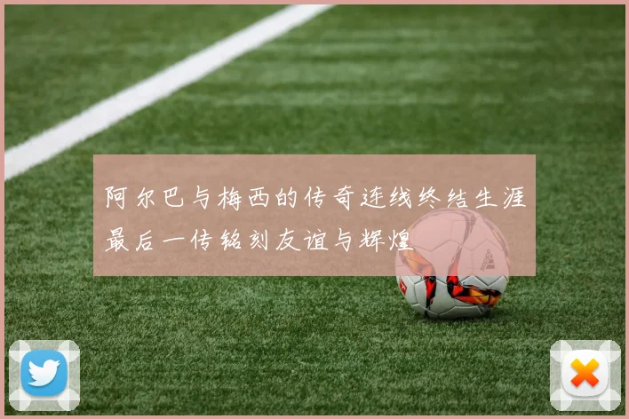 阿尔巴与梅西的传奇连线终结生涯最后一传铭刻友谊与辉煌