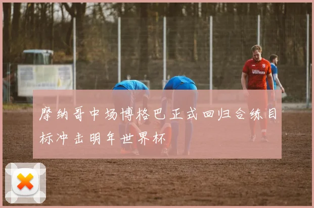 摩纳哥中场博格巴正式回归合练目标冲击明年世界杯