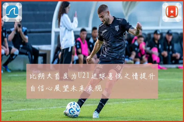 比朔夫首度为U21进球喜悦之情提升自信心展望未来表现