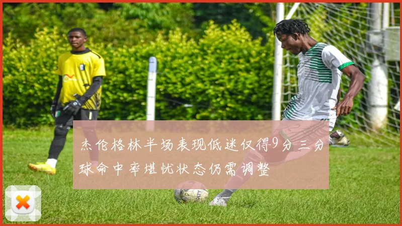 杰伦格林半场表现低迷仅得9分三分球命中率堪忧状态仍需调整