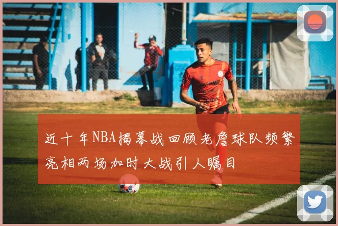 近十年NBA揭幕战回顾老詹球队频繁亮相两场加时大战引人瞩目