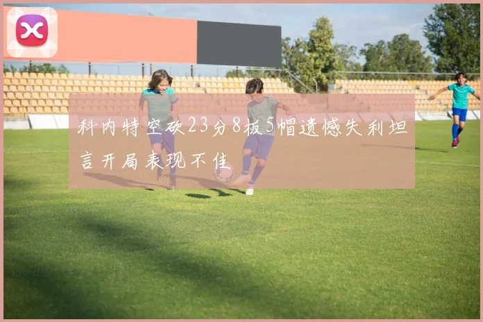 科内特空砍23分8板5帽遗憾失利坦言开局表现不佳