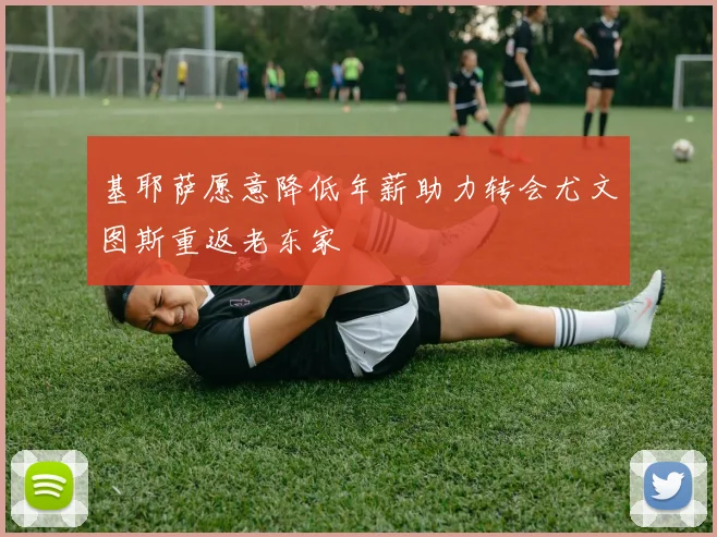 基耶萨愿意降低年薪助力转会尤文图斯重返老东家