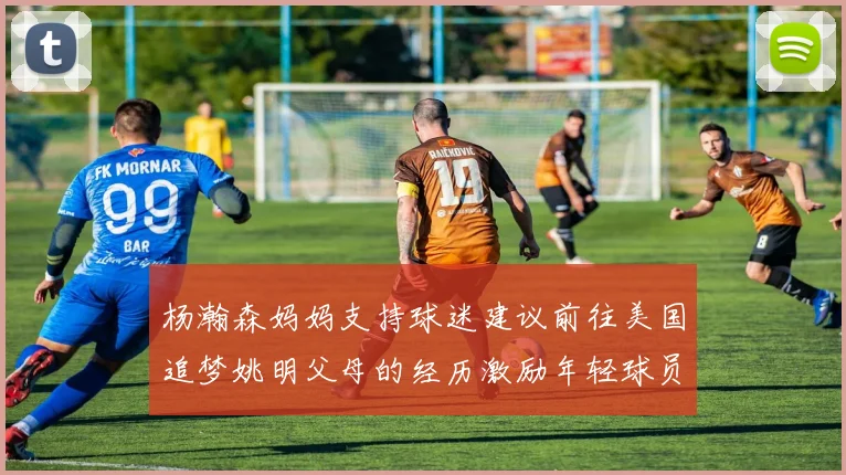 杨瀚森妈妈支持球迷建议前往美国追梦姚明父母的经历激励年轻球员