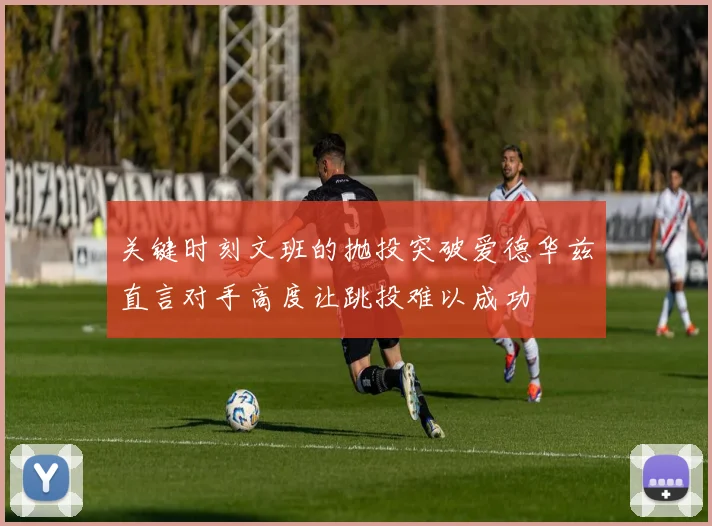 关键时刻文班的抛投突破爱德华兹直言对手高度让跳投难以成功