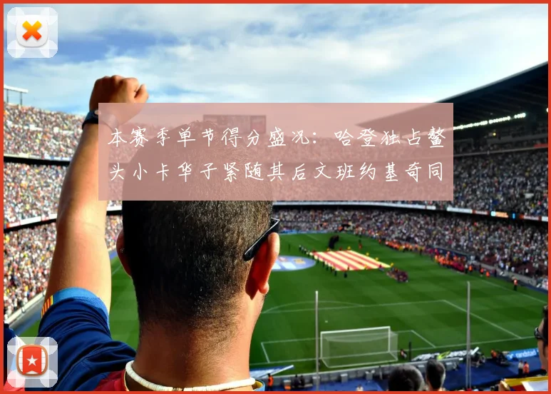 本赛季单节得分盛况：哈登独占鳌头小卡华子紧随其后文班约基奇同创佳绩