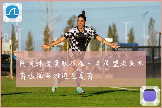 阿莫林谈曼联艰难一年展望未来冬窗选择或推迟至夏窗