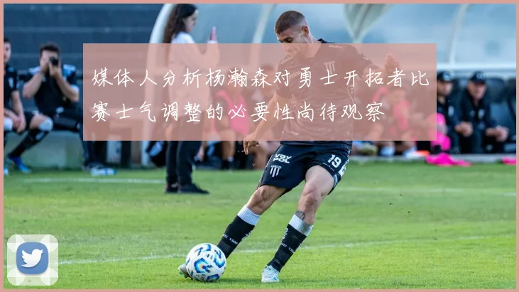 媒体人分析杨瀚森对勇士开拓者比赛士气调整的必要性尚待观察