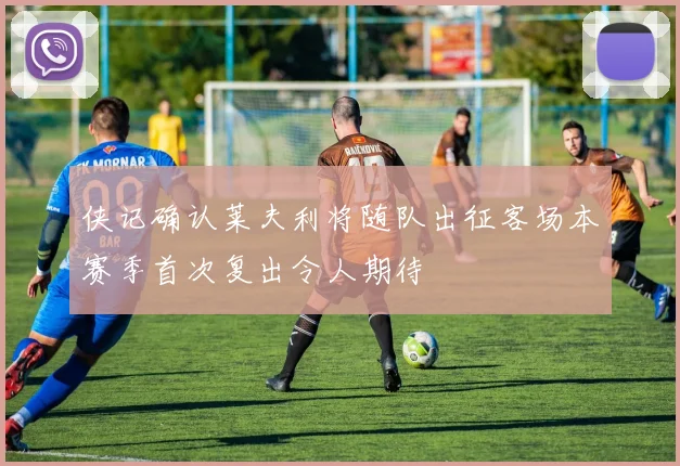 侠记确认莱夫利将随队出征客场本赛季首次复出令人期待