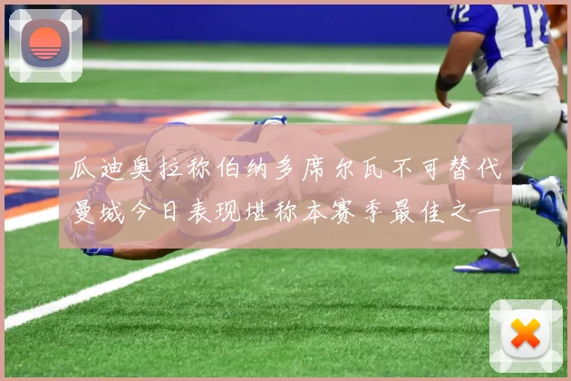 瓜迪奥拉称伯纳多席尔瓦不可替代曼城今日表现堪称本赛季最佳之一