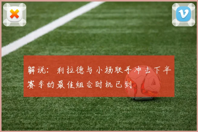 解说：利拉德与小杨联手冲击下半赛季的最佳组合时机已到