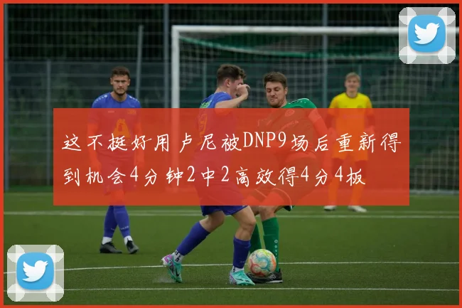 这不挺好用卢尼被DNP9场后重新得到机会4分钟2中2高效得4分4板