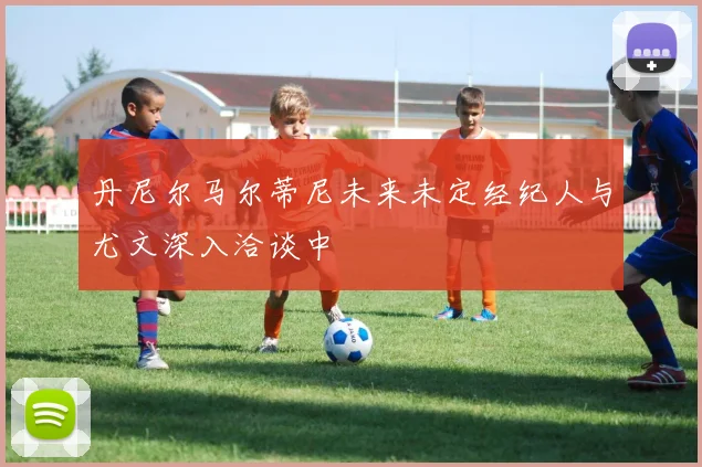 丹尼尔马尔蒂尼未来未定经纪人与尤文深入洽谈中