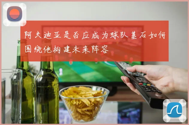 阿夫迪亚是否应成为球队基石如何围绕他构建未来阵容
