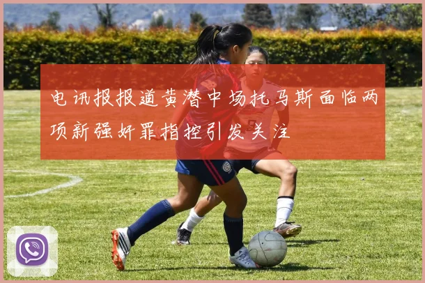 电讯报报道黄潜中场托马斯面临两项新强奸罪指控引发关注