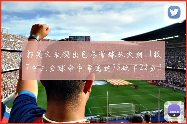 郭昊文表现出色尽管球队失利11投7中三分球命中率高达75砍下22分3篮板3助攻
