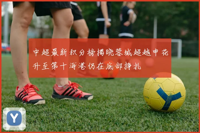 中超最新积分榜揭晓蓉城超越申花升至第十海港仍在底部挣扎
