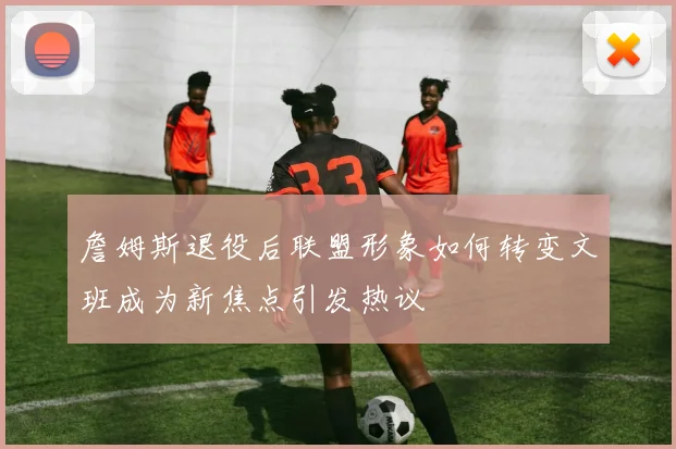 詹姆斯退役后联盟形象如何转变文班成为新焦点引发热议