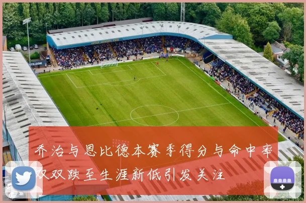 乔治与恩比德本赛季得分与命中率双双跌至生涯新低引发关注