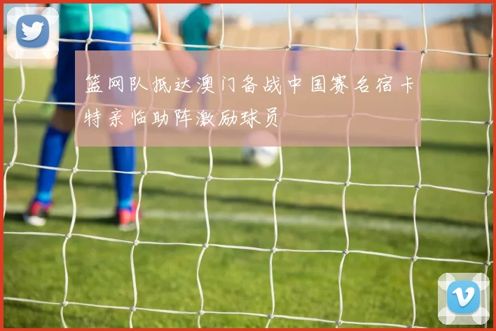 篮网队抵达澳门备战中国赛名宿卡特亲临助阵激励球员