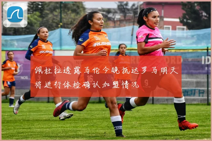 佩杜拉透露马伦今晚抵达罗马明天将进行体检确认加盟情况