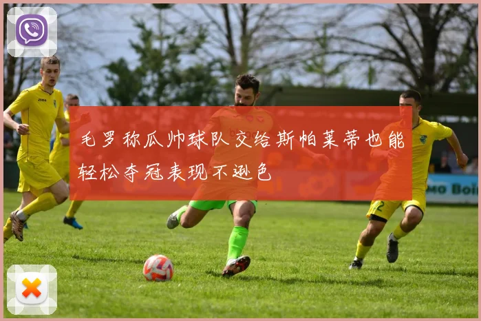 毛罗称瓜帅球队交给斯帕莱蒂也能轻松夺冠表现不逊色