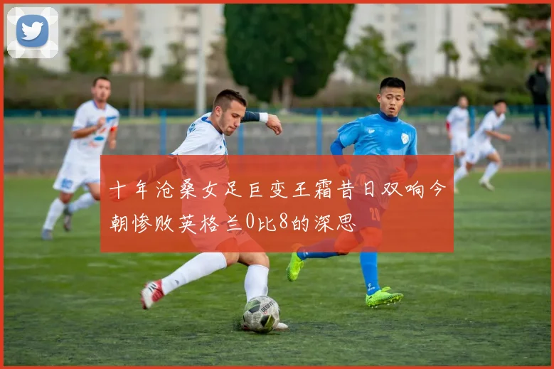 十年沧桑女足巨变王霜昔日双响今朝惨败英格兰0比8的深思
