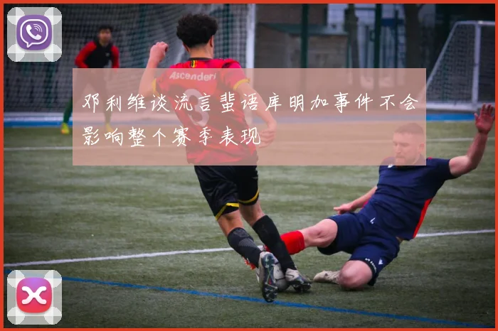 邓利维谈流言蜚语库明加事件不会影响整个赛季表现
