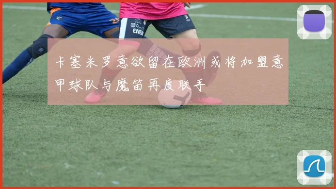 卡塞米罗意欲留在欧洲或将加盟意甲球队与魔笛再度联手