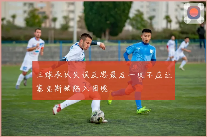 三球承认失误反思最后一攻不应让塞克斯顿陷入困境