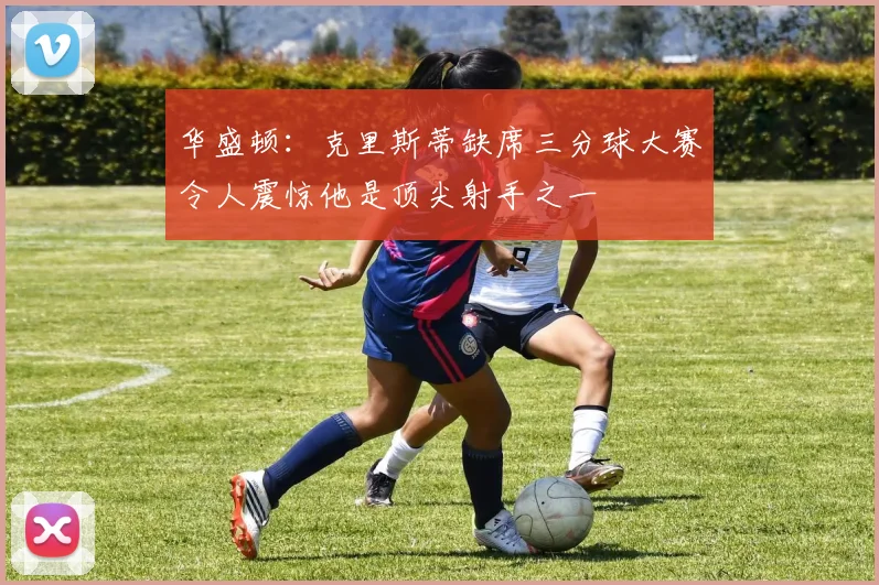 华盛顿：克里斯蒂缺席三分球大赛令人震惊他是顶尖射手之一