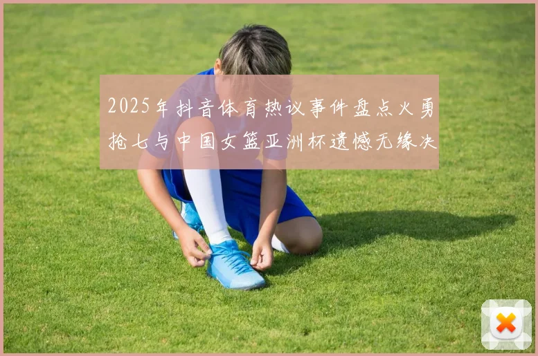 2025年抖音体育热议事件盘点火勇抢七与中国女篮亚洲杯遗憾无缘决赛