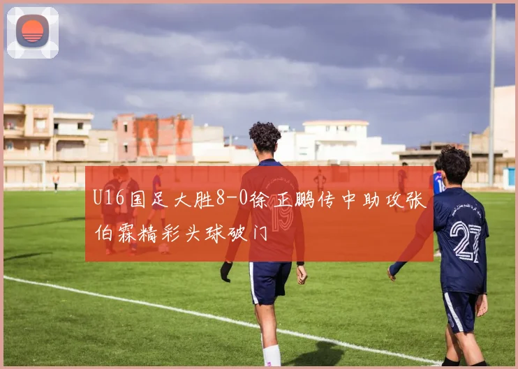 U16国足大胜8-0徐正鹏传中助攻张伯霖精彩头球破门