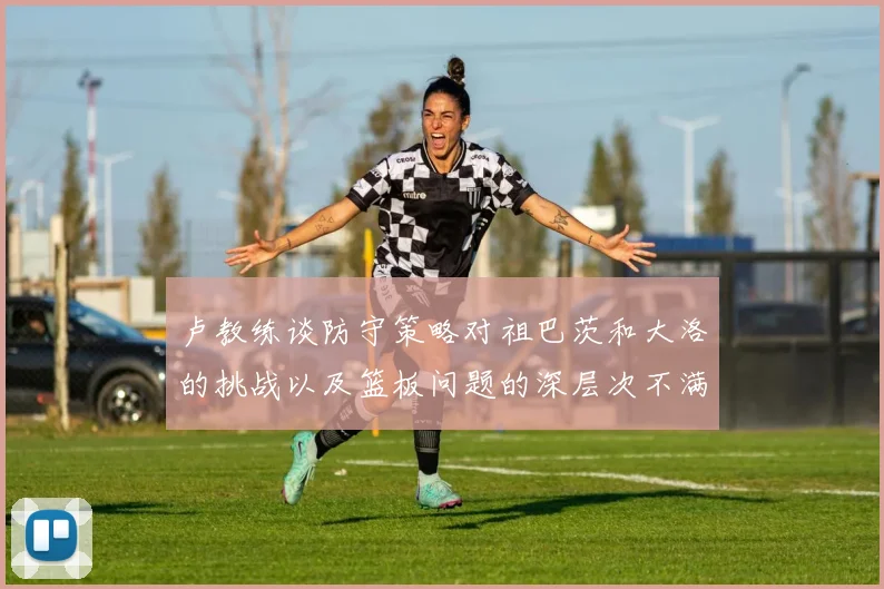 卢教练谈防守策略对祖巴茨和大洛的挑战以及篮板问题的深层次不满