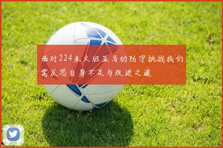面对224米文班亚马的防守挑战我们需反思自身不足与改进之道