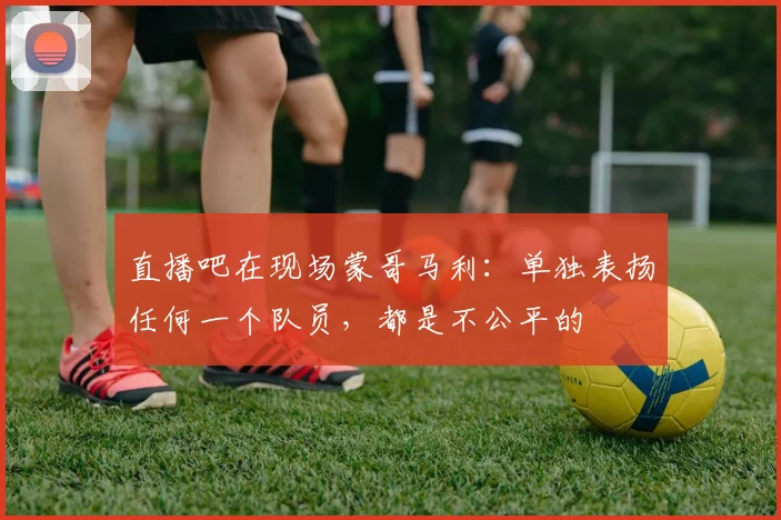 直播吧在现场蒙哥马利：单独表扬任何一个队员，都是不公平的